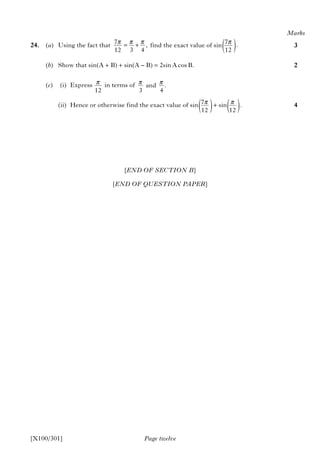 [END OF SECTION B]
[END OF QUESTION PAPER]
Page twelve
24. (a) Using the fact that find the exact value of sin
(b) Show that sin(A + B) + sin(A – B) = 2sin A cos B.
(c) (i) Express in terms of
(ii) Hence or otherwise find the exact value of sin + sin
Marks
3
2
4
[X100/301]
7 ,
12 3 4
π π π= +
12
π and .
3 4
π π
7 .
12
π
( )
7
12
π
( ) .
12
π
( )
 