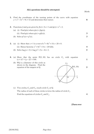 Page three
ALL questions should be attempted.
1. Find the coordinates of the turning points of the curve with equation
y = x3
– 3x2
– 9x + 12 and determine their nature.
2. Functions f and g are given by f(x) = 3x + 1 and g(x) = x2
– 2.
(a) (i) Find p(x) where p(x) = f(g(x)).
(ii) Find q(x) where q(x) = g(f(x)).
(b) Solve p′(x) = q′(x).
3. (a) (i) Show that x = 1 is a root of x3
+ 8x2
+ 11x – 20 = 0.
(ii) Hence factorise x3
+ 8x2
+ 11x – 20 fully.
(b) Solve log2
(x + 3) + log2
(x2
+ 5x – 4) = 3.
4. (a) Show that the point P(5, 10) lies on circle C1
with equation
(x + 1)2
+ (y – 2)2
= 100.
(b) PQ is a diameter of this circle as
shown in the diagram. Find the
equation of the tangent at Q.
(c) Two circles, C2
and C3
, touch circle C1
at Q.
The radius of each of these circles is twice the radius of circle C1
.
Find the equations of circles C2
and C3
.
Marks
8
3
3
4
5
1
5
4
[X100/302]
[Turn over
y
P(5, 10)
O
Q
x
 