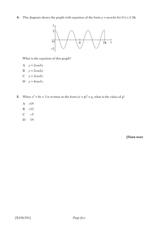4. The diagram shows the graph with equation of the form y = acos bx for 0 ≤ x ≤ 2π.
What is the equation of this graph?
A y = 2cos3x
B y = 2cos2x
C y = 3cos2x
D y = 4cos3x
5. When x2
+ 8x + 3 is written in the form (x + p)2
+ q, what is the value of q?
A –19
B –13
C –5
D 19
Page five[X100/301]
[Turn over
y
2
O π 2π
–2
x
 