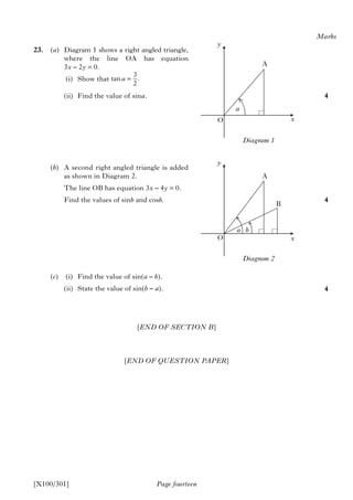 [END OF SECTION B]
[END OF QUESTION PAPER]
Page fourteen
23. (a) Diagram 1 shows a right angled triangle,
where the line OA has equation
3x – 2y = 0.
(i) Show that
(ii) Find the value of sina.
(b) A second right angled triangle is added
as shown in Diagram 2.
The line OB has equation 3x – 4y = 0.
Find the values of sinb and cosb.
(c) (i) Find the value of sin(a – b).
(ii) State the value of sin(b – a).
Marks
4
4
4
[X100/301]
y
O x
A
a
Diagram 1
=
3
tan .
2
a
y
O x
A
a
Diagram 2
b
B
 