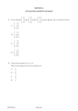 SECTION A
ALL questions should be attempted.
1. Given that p = , q = and r = , express 2p – q – in component form.
2. A line l has equation 3y + 2x = 6.
What is the gradient of any line parallel to l?
Page four[X100/301]
A 2
2
B
3
3
C
2
D 2
−
−
1
A 9
15
1
B 11
13
5
C 9
13
5
D 11
15
⎛ ⎞
⎜ ⎟
⎜ ⎟
⎜ ⎟−⎝ ⎠
⎛ ⎞
⎜ ⎟
⎜ ⎟
⎜ ⎟−⎝ ⎠
⎛ ⎞
⎜ ⎟
⎜ ⎟
⎜ ⎟−⎝ ⎠
⎛ ⎞
⎜ ⎟
⎜ ⎟
⎜ ⎟−⎝ ⎠
1
2
r
2
5
7
⎛ ⎞
⎜ ⎟
⎜ ⎟
−⎝ ⎠
1
0
1
⎛ ⎞
⎜ ⎟
⎜ ⎟
−⎝ ⎠
4
2
0
−⎛ ⎞
⎜ ⎟
⎜ ⎟
⎝ ⎠
 