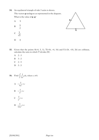 Page ten
14. An equilateral triangle of side 3 units is shown.
The vectors p and q are as represented in the diagram.
What is the value of p.q?
A 9
B
C
D 0
15. Given that the points S(–4, 5, 1), T(–16, –4, 16) and U(–24, –10, 26) are collinear,
calculate the ratio in which T divides SU.
A 2 : 3
B 3 : 2
C 2 : 5
D 3 : 5
16. Find
[X100/301]
p
q
9
2
9
2
3
3
3
3
1
A
9
1
B
1
C
1
D
12
c
x
c
x
c
x
c
x
− +
− +
+
+
4
1
, where 0.
3
dx x
x
≠⌠
⎮
⌡
 