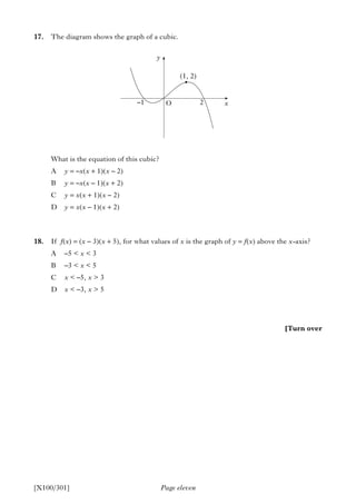Page eleven[X100/301]
17. The diagram shows the graph of a cubic.
What is the equation of this cubic?
A y = –x(x + 1)(x – 2)
B y = –x(x – 1)(x + 2)
C y = x(x + 1)(x – 2)
D y = x(x – 1)(x + 2)
18. If f(x) = (x – 3)(x + 5), for what values of x is the graph of y = f(x) above the x-axis?
A –5 < x < 3
B –3 < x < 5
C x < –5, x > 3
D x < –3, x > 5
•
y
(1, 2)
O–1 2 x
[Turn over
 