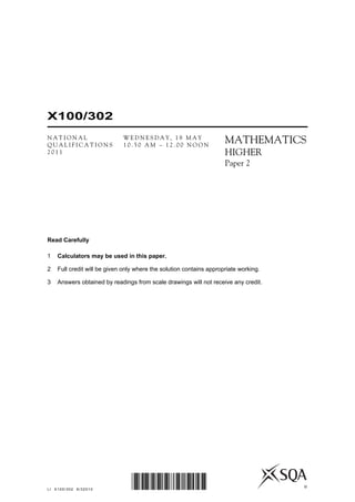 Read Carefully
1 Calculators may be used in this paper.
2 Full credit will be given only where the solution contains appropriate working.
3 Answers obtained by readings from scale drawings will not receive any credit.
©
LI X100/302 6/32010 *X100/302*
MATHEMATICS
HIGHER
Paper 2
N A T I O N A L
Q U A L I F I C A T I O N S
2 0 1 1
W E D N E S D A Y , 1 8 M A Y
1 0 . 5 0 A M – 1 2 . 0 0 N O O N
X100/302
 