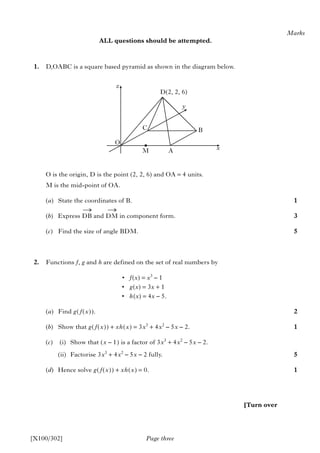 ALL questions should be attempted.
1. D,OABC is a square based pyramid as shown in the diagram below.
O is the origin, D is the point (2, 2, 6) and OA = 4 units.
M is the mid-point of OA.
(a) State the coordinates of B.
(b) Express DB and DM in component form.
(c) Find the size of angle BDM.
2. Functions f, g and h are defined on the set of real numbers by
• f(x) = x3
– 1
• g(x) = 3x + 1
• h(x) = 4x – 5.
(a) Find g(f(x)).
(b) Show that g(f(x)) + xh(x) = 3x3
+ 4x2
– 5x – 2.
(c) (i) Show that (x – 1) is a factor of 3x3
+ 4x2
– 5x – 2.
(ii) Factorise 3x3
+ 4x2
– 5x – 2 fully.
(d) Hence solve g(f(x)) + xh(x) = 0.
y
M
BC
A
D(2, 2, 6)
Page three
Marks
1
3
5
2
1
5
1
[X100/302]
[Turn over
z
x
O
→ →
 