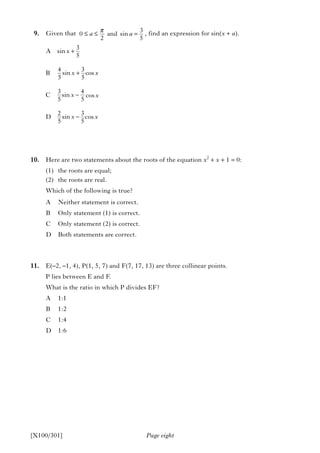 Page eight
9. Given that , find an expression for sin(x + a).
10. Here are two statements about the roots of the equation x2
+ x + 1 = 0:
(1) the roots are equal;
(2) the roots are real.
Which of the following is true?
A Neither statement is correct.
B Only statement (1) is correct.
C Only statement (2) is correct.
D Both statements are correct.
11. E(–2, –1, 4), P(1, 5, 7) and F(7, 17, 13) are three collinear points.
P lies between E and F.
What is the ratio in which P divides EF?
A 1:1
B 1:2
C 1:4
D 1:6
3
A sin
5
4 3
B sin cos
5 5
3 4
C sin
5 5
2 3
D sin cos
5 5
x
x x
x
x x
+
+
−
−
[X100/301]
π
≤ ≤ =
3
0 and sin
2 5
a a
cosx
 
