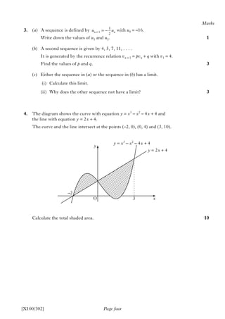 3. (a) A sequence is defined by with u0 = –16.
Write down the values of u1 and u2.
(b) A second sequence is given by 4, 5, 7, 11, . . . .
It is generated by the recurrence relation vn + 1 = pvn + q with v1 = 4.
Find the values of p and q.
(c) Either the sequence in (a) or the sequence in (b) has a limit.
(i) Calculate this limit.
(ii) Why does the other sequence not have a limit?
4. The diagram shows the curve with equation y = x3
– x2
– 4x + 4 and
the line with equation y = 2x + 4.
The curve and the line intersect at the points (–2, 0), (0, 4) and (3, 10).
Calculate the total shaded area.
1
1
2n nu u+ = −
Marks
1
3
3
10
y
y = 2x + 4
y = x3
– x2
– 4x + 4
–2
O 3 x
Page four[X100/302]
 