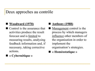 8
Deux approches au contrôle
 Woodward (1970)
 Control is the assurance that
activities produce the result
forecast and is limited to
measuring results, analysing
feedback information and, if
necessary, taking corrective
actions.
 « Cybernétique »
 Anthony (1988)
 Management control is the
process by which managers
influence other members of
the organisation in order to
implement the
organisation’s strategies.
 « Homéostatique »
 