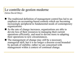 9
Le contrôle de gestion moderne
(Selon David Otley)
 The traditional definition of management control has led to an
emphasis on accounting-based controls which are becoming
increasingly peripheral to fundamental needs of contemporary
organizations.
 As the rate of change increases, organizations are able to
devote less of their resources to managing their current
operations efficiently, and need to devote more to adapting
their operations to new circumstances.
 The management of change may still be a necessary
managerial skill, but it is no longer a discrete event bounded
by periods of stability; rather we are concerned with
management within a context of continual change.
 