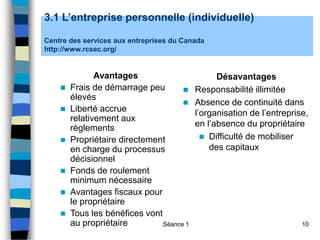 Séance 1 10
3.1 L’entreprise personnelle (individuelle)
Centre des services aux entreprises du Canada
http://www.rcsec.org/
Avantages
 Frais de démarrage peu
élevés
 Liberté accrue
relativement aux
règlements
 Propriétaire directement
en charge du processus
décisionnel
 Fonds de roulement
minimum nécessaire
 Avantages fiscaux pour
le propriétaire
 Tous les bénéfices vont
au propriétaire
Désavantages
 Responsabilité illimitée
 Absence de continuité dans
l’organisation de l’entreprise,
en l’absence du propriétaire
 Difficulté de mobiliser
des capitaux
 