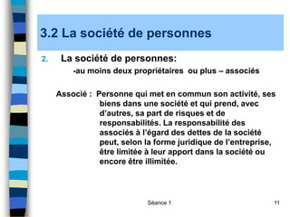 Séance 1 11
3.2 La société de personnes
2. La société de personnes:
-au moins deux propriétaires ou plus – associés
Associé : Personne qui met en commun son activité, ses
biens dans une société et qui prend, avec
d’autres, sa part de risques et de
responsabilités. La responsabilité des
associés à l’égard des dettes de la société
peut, selon la forme juridique de l’entreprise,
être limitée à leur apport dans la société ou
encore être illimitée.
 