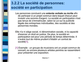 Séance 1 13
3.2.2 La société de personnes:
société en participation
Les personnes concluent une entente verbale ou écrite afin
de participer à un projet commun dans lequel chacun peut
investir une somme d'argent. La société en participation n'est
pas tenue de s'immatriculer, selon la Loi sur la publicité
légale des entreprises individuelles, des sociétés et des
personnes morales.
Elle n'a ni siège social, ni dénomination sociale, ni la capacité
d'exercer un droit en justice. De plus, la société en
participation est pour une période de temps déterminée. Il
s’avère tout de même prudent d’établir un contrat de
société[1].
[1] Exemple : un groupe de musiciens ont un projet commun de
concert; ou encore plusieurs artistes peintres se rassemblent
pour présenter une exposition.
 