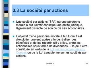 Séance 1 15
3.3 La société par actions
 Une société par actions (SPA) ou une personne
morale à but lucratif constitue une entité juridique,
légalement distincte de son ou de ses actionnaires.
 L’objectif d’une personne morale à but lucratif est
d'exploiter une entreprise afin de réaliser des
bénéfices et de les répartir, s'il y a lieu, entre les
actionnaires sous forme de dividendes. Elle peut être
constituée en vertu de la Loi sur les compagnies du
Québec ou de la Loi canadienne sur les sociétés par
actions.
 
