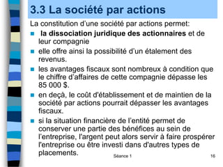 Séance 1 16
3.3 La société par actions
La constitution d’une société par actions permet:
 la dissociation juridique des actionnaires et de
leur compagnie
 elle offre ainsi la possibilité d’un étalement des
revenus.
 les avantages fiscaux sont nombreux à condition que
le chiffre d’affaires de cette compagnie dépasse les
85 000 $.
 en deçà, le coût d'établissement et de maintien de la
société par actions pourrait dépasser les avantages
fiscaux.
 si la situation financière de l’entité permet de
conserver une partie des bénéfices au sein de
l’entreprise, l'argent peut alors servir à faire prospérer
l'entreprise ou être investi dans d'autres types de
placements.
 