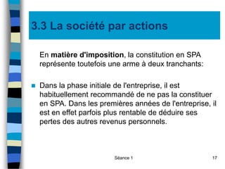 Séance 1 17
3.3 La société par actions
En matière d'imposition, la constitution en SPA
représente toutefois une arme à deux tranchants:
 Dans la phase initiale de l'entreprise, il est
habituellement recommandé de ne pas la constituer
en SPA. Dans les premières années de l'entreprise, il
est en effet parfois plus rentable de déduire ses
pertes des autres revenus personnels.
 