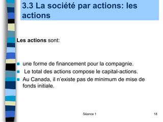 Séance 1 18
3.3 La société par actions: les
actions
Les actions sont:
 une forme de financement pour la compagnie.
 Le total des actions compose le capital-actions.
 Au Canada, il n’existe pas de minimum de mise de
fonds initiale.
 