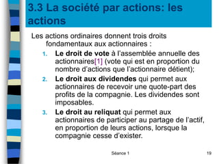 Séance 1 19
3.3 La société par actions: les
actions
Les actions ordinaires donnent trois droits
fondamentaux aux actionnaires :
1. Le droit de vote à l’assemblée annuelle des
actionnaires[1] (vote qui est en proportion du
nombre d’actions que l’actionnaire détient);
2. Le droit aux dividendes qui permet aux
actionnaires de recevoir une quote-part des
profits de la compagnie. Les dividendes sont
imposables.
3. Le droit au reliquat qui permet aux
actionnaires de participer au partage de l’actif,
en proportion de leurs actions, lorsque la
compagnie cesse d’exister.
 