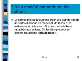 Séance 1 20
3.3 La société par actions: les
actions
 La compagnie peut toutefois créer une grande variété
de sortes d’actions en modifiant, de façon à les
restreindre ou à les accroître, les droits de base
rattachés aux actions. On les désigne souvent
comme les actions «privilégiées».
 
