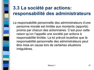 Séance 1 21
3.3 La société par actions:
responsabilité des administrateurs
La responsabilité personnelle des administrateurs d’une
personne morale est limitée aux montants (apports)
promis par chacun des actionnaires. C’est pour cette
raison qu’on l’appelle une société par actions à
responsabilité limitée. La loi prévoit toutefois que la
responsabilité personnelle des administrateurs peut
être mise en cause lors de certaines situations
irrégulières.
 