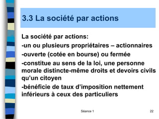 Séance 1 22
3.3 La société par actions
3. La société par actions:
-un ou plusieurs propriétaires – actionnaires
-ouverte (cotée en bourse) ou fermée
-constitue au sens de la loi, une personne
morale distincte-même droits et devoirs civils
qu’un citoyen
-bénéficie de taux d’imposition nettement
inférieurs à ceux des particuliers
 