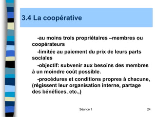 Séance 1 24
3.4 La coopérative
-au moins trois propriétaires –membres ou
coopérateurs
-limitée au paiement du prix de leurs parts
sociales
-objectif: subvenir aux besoins des membres
à un moindre coût possible.
-procédures et conditions propres à chacune,
(régissent leur organisation interne, partage
des bénéfices, etc.,)
 