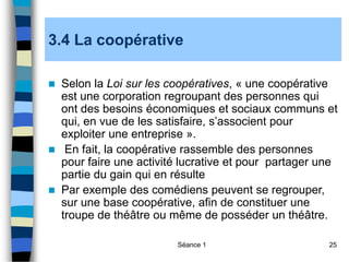 Séance 1 25
3.4 La coopérative
 Selon la Loi sur les coopératives, « une coopérative
est une corporation regroupant des personnes qui
ont des besoins économiques et sociaux communs et
qui, en vue de les satisfaire, s’associent pour
exploiter une entreprise ».
 En fait, la coopérative rassemble des personnes
pour faire une activité lucrative et pour partager une
partie du gain qui en résulte
 Par exemple des comédiens peuvent se regrouper,
sur une base coopérative, afin de constituer une
troupe de théâtre ou même de posséder un théâtre.
 