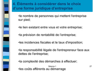 Séance 1 27
4. Éléments à considérer dans le choix
d’une forme juridique d’entreprise
•le nombre de personnes qui mettent l'entreprise
sur pied;
•le lien existant entre vous et votre entreprise;
•la prévision de rentabilité de l’entreprise;
•les incidences fiscales et le taux d'imposition;
•la responsabilité légale de l'entrepreneur face aux
dettes de l'entreprise;
•la complexité des démarches à effectuer;
•les coûts afférents au démarrage
 
