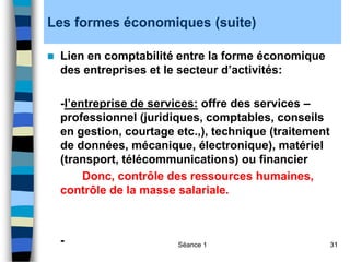 Séance 1 31
Les formes économiques (suite)
 Lien en comptabilité entre la forme économique
des entreprises et le secteur d’activités:
-l’entreprise de services: offre des services –
professionnel (juridiques, comptables, conseils
en gestion, courtage etc.,), technique (traitement
de données, mécanique, électronique), matériel
(transport, télécommunications) ou financier
Donc, contrôle des ressources humaines,
contrôle de la masse salariale.
-
 