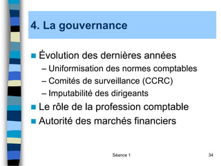 Séance 1 34
4. La gouvernance
 Évolution des dernières années
– Uniformisation des normes comptables
– Comités de surveillance (CCRC)
– Imputabilité des dirigeants
 Le rôle de la profession comptable
 Autorité des marchés financiers
 