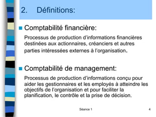 Séance 1 4
2. Définitions:
 Comptabilité financière:
Processus de production d’informations financières
destinées aux actionnaires, créanciers et autres
parties intéressées externes à l’organisation.
 Comptabilité de management:
Processus de production d’informations conçu pour
aider les gestionnaires et les employés à atteindre les
objectifs de l’organisation et pour faciliter la
planification, le contrôle et la prise de décision.
 