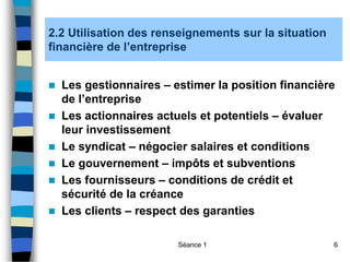 Séance 1 6
2.2 Utilisation des renseignements sur la situation
financière de l’entreprise
 Les gestionnaires – estimer la position financière
de l’entreprise
 Les actionnaires actuels et potentiels – évaluer
leur investissement
 Le syndicat – négocier salaires et conditions
 Le gouvernement – impôts et subventions
 Les fournisseurs – conditions de crédit et
sécurité de la créance
 Les clients – respect des garanties
 