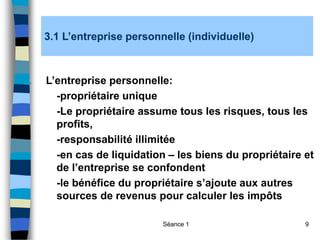 Séance 1 9
3.1 L’entreprise personnelle (individuelle)
1. L’entreprise personnelle:
-propriétaire unique
-Le propriétaire assume tous les risques, tous les
profits,
-responsabilité illimitée
-en cas de liquidation – les biens du propriétaire et
de l’entreprise se confondent
-le bénéfice du propriétaire s’ajoute aux autres
sources de revenus pour calculer les impôts
 