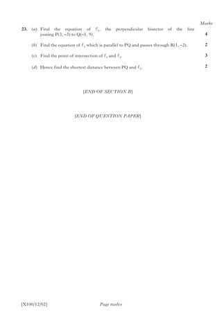 23.	(a)	Find the equation of l1, the perpendicular bisector of the line
joining P(3, –3) to Q(–1, 9).
		(b)	 Find the equation of l2 which is parallel to PQ and passes through R(1, –2).
		(c)	 Find the point of intersection of l1 and l2.
		(d)	 Hence find the shortest distance between PQ and l2.	
[END OF SECTION B]
[END OF QUESTION PAPER]
Page twelve[X100/12/02]
Marks
4
2
3
2
 