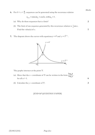 [X100/12/03]
	6.	 For 0 < x < , sequences can be generated using the recurrence relation
					 				  .	
(a)	 Why do these sequences have a limit?
(b)	 The limit of one sequence generated by this recurrence relation is .
	 Find the value(s) of x.
	7.	 The diagram shows the curves with equations and .
		 The graphs intersect at the point T.
(a)	 Show that the x – coordinate of T can be written in the form 	 ,
	 for all a > 1.
(b)	 Calculate the y – coordinate of T.
Page five
[END OF QUESTION PAPER]
Marks
2
7
6
2
π
2
y
O
T
y = 4x
x
log
log
a
a
p
q
u x u x un n+
= + =1 0
2 1(sin ) cos , with
1
2
sinx
y x
= −
32
y x
= −
32
y x
= 4
 