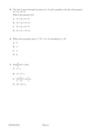 5.	 The line L passes through the point (–2, –1) and is parallel to the line with equation
5x + 3y – 6 = 0.
		 What is the equation of L?
A	3x + 5y – 11 = 0
B	3x + 5y + 11 = 0
C	5x + 3y – 13 = 0
D	5x + 3y + 13 = 0
	6.	 What is the remainder when x3
+ 3x2
– 5x – 6 is divided by (x – 2)?
A	0
B	3
C	4
D	8
	 7.	Find ∫ x(3x + 2) dx.
A	 x3
+ c
B	 x3
+ x2
+ c
C
D	3x2
+ 2x + c
	
Page six[X100/12/02]
1
2
3
2
22 2
x x x c+



 +
 