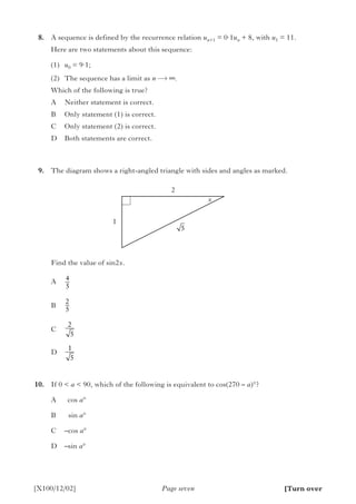 8.	 A sequence is defined by the recurrence relation un +1 = 0·1un + 8, with u1 = 11.
		 Here are two statements about this sequence:
(1)	 u0 = 9·1;
(2)	 The sequence has a limit as n ∞.
Which of the following is true?
A	 Neither statement is correct.
B	 Only statement (1) is correct.
C	 Only statement (2) is correct.
D	 Both statements are correct.
	9.	 The diagram shows a right-angled triangle with sides and angles as marked.
		 Find the value of sin2x.
A	
B	
C	
D	
	10.	 If 0 < a < 90, which of the following is equivalent to cos(270 – a)°?
		 A		cos a°
		 B		sin a°
		 C		–cos a°
		 D		–sin a°
Page seven[X100/12/02]
2
1
x
[Turn over
5
4
5
2
5
2
5
1
5
 
