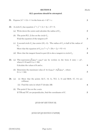 SECTION B
ALL questions should be attempted.
21.		 Express 2x2
+ 12x + 1 in the form a(x + b)2
+ c.
	22.	 A circle C1 has equation x2
+ y2
+ 2x + 4y – 27 = 0.
(a)	 Write down the centre and calculate the radius of C1.
		(b)	 The point P(3, 2) lies on the circle C1.
			 Find the equation of the tangent at P.
		(c)	 A second circle C2 has centre (10, –1). The radius of C2 is half of the radius of
C1.
			 Show that the equation of C2 is x2
+ y2
– 20x + 2y + 93 = 0.
		(d)	 Show that the tangent found in part (b) is also a tangent to circle C2.
	23.	 (a)	The expression 	 can be written in the form k sin(x – a)°,
where k >0 and 0 ≤ a < 360.
			 Calculate the values of k and a.
		(b)	 Determine the maximum value of	 , where
0 ≤ x < 360.	
	24.	 (a)	 (i)	 Show that the points A(–7, –8, 1), T(3, 2, 5) and B(18, 17, 11) are
collinear.
			 (ii)	 Find the ratio in which T divides AB.
		(b)	 The point C lies on the x-axis.
If TB and TC are perpendicular, find the coordinates of C.
[END OF SECTION B]
[END OF QUESTION PAPER]
Page twelve[X100/12/02]
4 5 5 3+ ° − °cos sinx x
3sin cosx x° − °
Marks
3
2
3
3
4
4
2
4
5
 