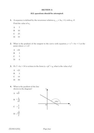 SECTION A
ALL questions should be attempted.
	1.	 A sequence is defined by the recurrence relation un + 1 = 3un + 4, with u0 =1.
		 Find the value of u2.
A	7
B	10
C	25
D	35
	2.	 What is the gradient of the tangent to the curve with equation y = x3
– 6x + 1 at the
point where x = –2?
A	–24
B	3
C	5
D	6
	3.	 If x2
– 6x + 14 is written in the form (x – p)2
+ q, what is the value of q?
A	–22
B	5
C	14
D	50
	4.	 What is the gradient of the line
shown in the diagram?
		A
		B
		C
		D
Page four[X100/12/02]
150 °
y
xO
−
−
−
−
3
1
3
1
2
3
2
 