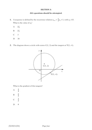 SECTION A
ALL questions should be attempted.
	1.	 A sequence is defined by the recurrence relation un+1 = un + 1, with u2 =15.
		 What is the value of u4?
A	
B	
C	3
D	30
	2.	 The diagram shows a circle with centre C(1, 2) and the tangent at T(3, –1).
		 What is the gradient of this tangent?
A	
B	
C	
D	
Page four[X100/12/02]
1
3
1
4
2
3
3
2
4
T(3, –1)
C(1, 2)
x
y
O
2 1
9
2 1
3
 
