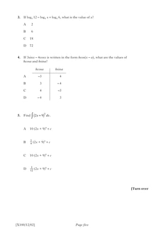 3.	 If log4 12 – log4 x = log4 6, what is the value of x?
A		2
B		6
C		18
D		72
	4.	 If 3sinx – 4cosx is written in the form kcos(x – a), what are the values of
kcosa and ksina?
				 kcosa		 ksina
A		 –3	4
B		 3	 – 4
C		 4	 –3
D		 – 4	 3
	 5.	Find ∫  .
A	 10 (2x + 9)4
+ c
B	  (2x + 9)4
+ c
C	 10 (2x + 9)6
+ c
D	 (2x + 9)6
+ c
	
Page five[X100/12/02]
[Turn over
2 9
5
x dx+( )
1
4
1
12
 
