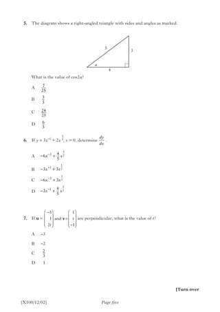 5.	 The diagram shows a right-angled triangle with sides and angles as marked.
		 What is the value of cos2a?
		A
		B
		C
		D
	6.	If y = 3x–2
+ 2x , x > 0, determine   .
A
B
C
D
	7.	If u = 			 are perpendicular, what is the value of t?
A	–3
B	–2
C
D	1
Page five[X100/12/02]
5
a
4
3
7
25
3
5
24
25
6
5
3
2
− +
− +
− +
− +
−
−
−
−
6
4
5
3 3
6 3
3
4
5
3
1
3
1
5
2
1
2
1
2
5
2
x x
x x
x x
x x
−









=
−










3
1
2
1
1t
tand v
[Turn over
dy
dx
2
3
 