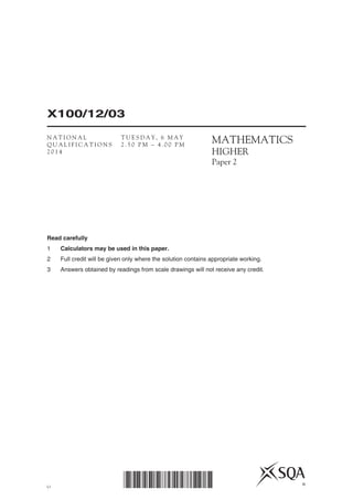 LI
X100/12/03
*X100/12/03* ©
MATHEMATICS
HIGHER
Paper 2
Read carefully
1	 Calculators may be used in this paper.
2	 Full credit will be given only where the solution contains appropriate working.
3	 Answers obtained by readings from scale drawings will not receive any credit.
N A T I O N A L
Q U A L I F I C A T I O N S
2 0 1 4
T U E S D A Y , 6 M A Y
2 . 5 0 P M – 4 . 0 0 P M
 