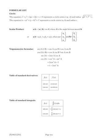 FORMULAE LIST
Circle:
The equation x2
+ y2
+ 2gx + 2fy + c = 0 represents a circle centre (–g, –f) and radius
The equation (x – a)2
+ (y – b)2
= r2
represents a circle centre (a, b) and radius r.
Scalar Product:		 a.b = |a||b| cos q, where q is the angle between a and b
	
					or	a.b = a1b1 + a2b2 + a3b3 where a = 			 .
Trigonometric formulae:	 sin (A ± B)	 = sin A cos B ± cos A sin B
			 cos (A ± B)	= cos A cos B  sin A sin B
				 sin 2A	 = 2sin A cos A
				 cos 2A	 = cos2
A – sin2
A
					= 2cos2
A – 1
					= 1 – 2sin2
A
Table of standard derivatives:	
Table of standard integrals:
Page two[X100/12/03]
g f c2 2
+ − .
a
a
a
b
b
b
1
2
3
1
2
3




















and =b
±
f(x) f ′(x)
sin ax
cos ax
a cos ax
–a sin ax
f(x) ∫ f (x)dx
sin ax
cos ax
cos ax + c
sin ax + c
− 1
a
− 1
a
 