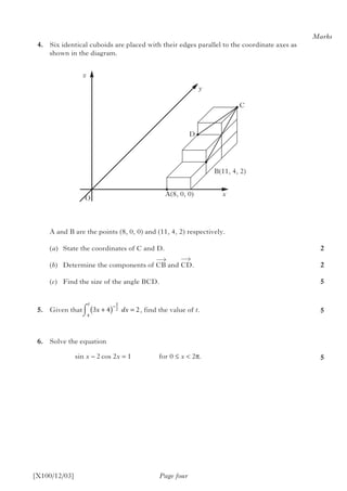 [X100/12/03]
	4.	 Six identical cuboids are placed with their edges parallel to the coordinate axes as
shown in the diagram.
		 A and B are the points (8, 0, 0) and (11, 4, 2) respectively.
		(a)	 State the coordinates of C and D.
		(b)	 Determine the components of CB and CD.
		(c)	 Find the size of the angle BCD.
	5.	 Given that		  , find the value of t.
	6.	 Solve the equation
				 sin x – 2 cos 2x = 1 		 for 0 ≤ x < 2π.
Page four
Marks
2
2
5
5
5
O
A(8, 0, 0)
B(11, 4, 2)
x
z
y
C
D
3 4 2
1
2
4
x dx
t
+( ) =
−⌠
⌡
 