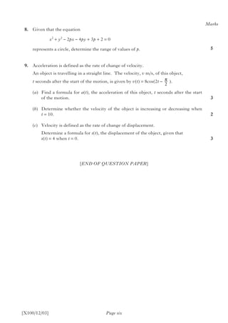 [X100/12/03] Page six
	8.	 Given that the equation
				 x2
+ y2
– 2px – 4py + 3p + 2 = 0
		 represents a circle, determine the range of values of p.
	9.	 Acceleration is defined as the rate of change of velocity.
		 An object is travelling in a straight line. The velocity, v m/s, of this object,
t seconds after the start of the motion, is given by v(t) = 8cos(2t – π
2
 ).	
(a)	 Find a formula for a(t), the acceleration of this object, t seconds after the start
of the motion.
(b)	 Determine whether the velocity of the object is increasing or decreasing when
t = 10.
(c) 	 Velocity is defined as the rate of change of displacement.
	 Determine a formula for s(t), the displacement of the object, given that
	 s(t) = 4 when t = 0.
Marks
5
3
2
3
[END OF QUESTION PAPER]
 