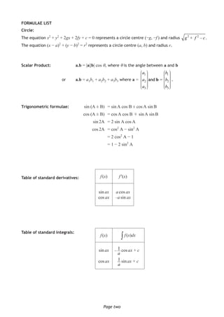 Page twoPage two
FORMULAE LIST
Circle:
The equation x2
+ y2
+ 2gx + 2fy + c = 0 represents a circle centre (−g, −f ) and radius
The equation (x − a)2
+ (y − b)2
= r2
represents a circle centre (a, b) and radius r.
Scalar Product:		 a.b = |a||b| cos θ, where θ is the angle between a and b
					or	a.b = a1b1 + a2b2 + a3b3 where a =
1 1
2 2
3 3
=and
a b
a b
a b
b
⎛ ⎞ ⎛ ⎞⎟ ⎟⎜ ⎜⎟ ⎟⎜ ⎜⎟ ⎟⎜ ⎜⎟ ⎟⎜ ⎜⎟ ⎟⎜ ⎜⎟ ⎟⎜ ⎜⎟ ⎟⎟ ⎟⎜ ⎜⎝ ⎠ ⎝ ⎠
.
Trigonometric formulae:	 sin (A ± B)	 = sin A cos B ± cos A sin B
			 cos (A ± B)	 = cos A cos B
±
sin A sin B
			 sin 2A	 = 2 sin A cos A
			 cos 2A	 = cos2
A − sin2
A
				= 2 cos2
A − 1
				= 1 − 2 sin2
A
Table of standard derivatives:	
Table of standard integrals:
f (x) f ′(x)
sin ax
cos ax
a cos ax
–a sin ax
f (x) ∫ f (x)dx
sin ax
cos ax
cos ax + c
sin ax + c
1–
a
1
a
2 2
+ – .g f c
 