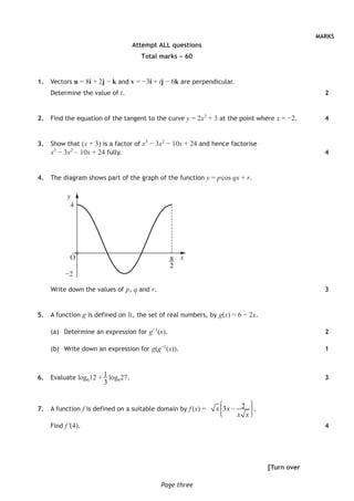 MARKS
Page three
Attempt ALL questions
Total marks – 60
	1.	 Vectors u = 8i + 2j − k and v = −3i + tj − 6k are perpendicular.
Determine the value of t.
	2.	 Find the equation of the tangent to the curve y = 2x3
+ 3 at the point where x = −2.
	3.	 Show that (x + 3) is a factor of x3
− 3x2
− 10x + 24 and hence factorise
x3
− 3x2
– 10x + 24 fully.
	4.	 The diagram shows part of the graph of the function y = p cos qx + r.
y
4
x
−2
π
2
Write down the values of p, q and r.
	5.	 A function g is defined on , the set of real numbers, by g(x) = 6 − 2x.
(a)	 Determine an expression for g−1
(x).
(b)	 Write down an expression for g(g−1
(x)).
	6.	 Evaluate log612 + 1
3
log627.
	7.	 A function f is defined on a suitable domain by f (x) = 23 –x x
x x
⎛ ⎞⎟⎜ ⎟⎜ ⎟⎟⎜⎝ ⎠
.
		Find f ′(4).
[Turn over
2
4
4
3
2
1
3
4
O
 