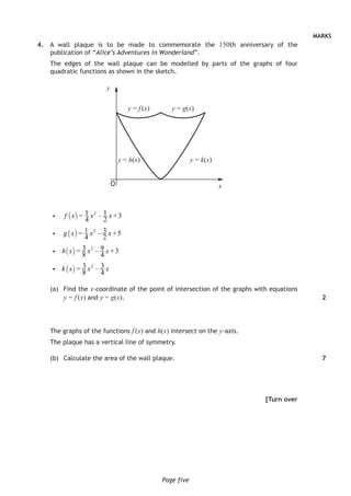MARKS
Page five
	4.	 A wall plaque is to be made to commemorate the 150th anniversary of the
publication of “Alice’s Adventures in Wonderland”.
The edges of the wall plaque can be modelled by parts of the graphs of four
quadratic functions as shown in the sketch.
( )
( )
( )
( )
2
2
2
2
1 1= – +3
4 2
1 3= – +5
4 2
3 9= – +3
8 4
3 3= –
8 4
f x x x
g x x x
h x x x
k x x x
i
i
i
i
(a)	 Find the x-coordinate of the point of intersection of the graphs with equations
y = f (x) and y = g(x).
The graphs of the functions f (x) and h(x) intersect on the y-axis.
The plaque has a vertical line of symmetry.
(b)	 Calculate the area of the wall plaque.
[Turn over
2
7
y = f (x)
y = h(x)
y = g(x)
y = k(x)
y
xO
 