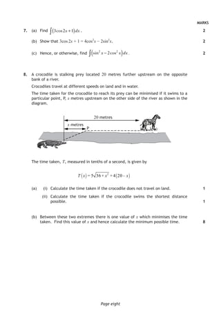 MARKS
Page eight
	7.	 (a)	Find 3 2 1cos x dx+( )∫ .
(b)	 Show that 3cos 2x + 1 = 4cos2
x − 2sin2
x.
(c)	 Hence, or otherwise, find sin cos2 2
2x x dx−( )∫ .
	8.	 A crocodile is stalking prey located 20 metres further upstream on the opposite
bank of a river.
Crocodiles travel at different speeds on land and in water.
The time taken for the crocodile to reach its prey can be minimised if it swims to a
particular point, P, x metres upstream on the other side of the river as shown in the
diagram.
20 metres
x metres
P
The time taken, T, measured in tenths of a second, is given by
( ) ( )2
= 5 36 + + 4 20 –T x x x
(a)		 (i)	 Calculate the time taken if the crocodile does not travel on land.
	(ii)	 Calculate the time taken if the crocodile swims the shortest distance
possible.
		 (b)	 Between these two extremes there is one value of x which minimises the time
taken. Find this value of x and hence calculate the minimum possible time.
2
2
2
1
1
8
 