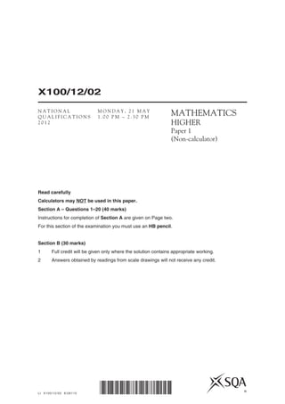 LI X100/12/02 6/28110
X100/12/02
*X100/12/02* ©
MATHEMATICS
HIGHER
Paper 1
(Non-calculator)
Read carefully
Calculators may NOT be used in this paper.
Section A – Questions 1–20 (40 marks)
Instructions for completion of Section A are given on Page two.
For this section of the examination you must use an HB pencil.
Section B (30 marks)
1	 Full credit will be given only where the solution contains appropriate working.
2	 Answers obtained by readings from scale drawings will not receive any credit.
N A T I O N A L
Q U A L I F I C A T I O N S
2 0 1 2
M O N D A Y , 2 1 M A Y
1 . 0 0 P M – 2 . 3 0 P M
 